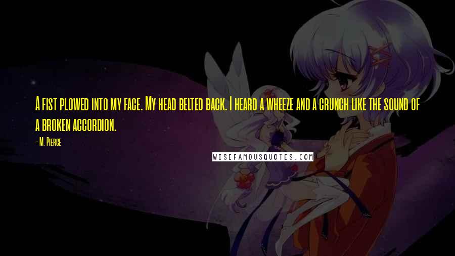 M. Pierce Quotes: A fist plowed into my face. My head belted back. I heard a wheeze and a crunch like the sound of a broken accordion.