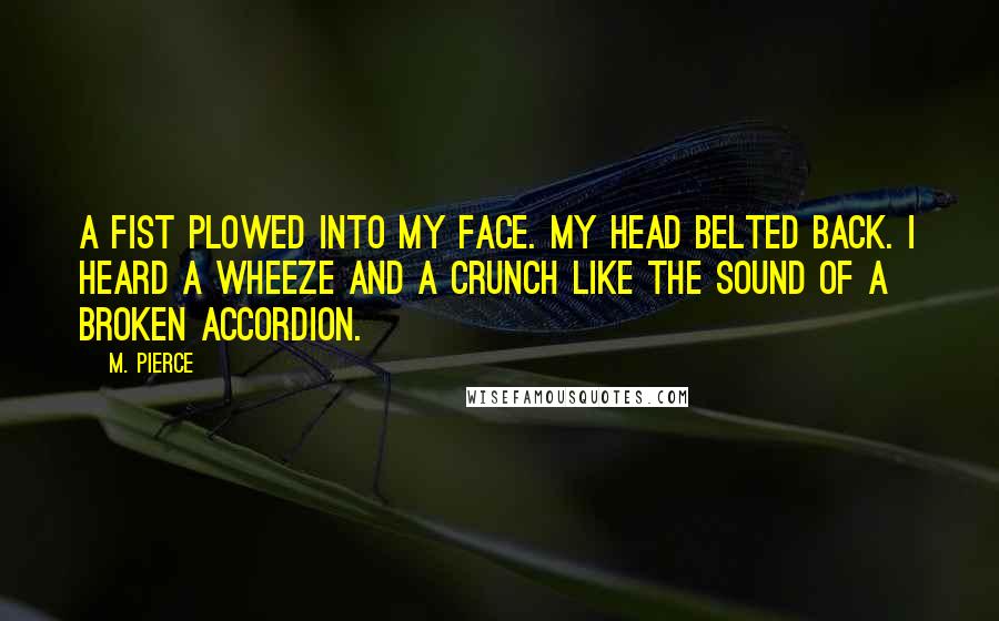 M. Pierce Quotes: A fist plowed into my face. My head belted back. I heard a wheeze and a crunch like the sound of a broken accordion.