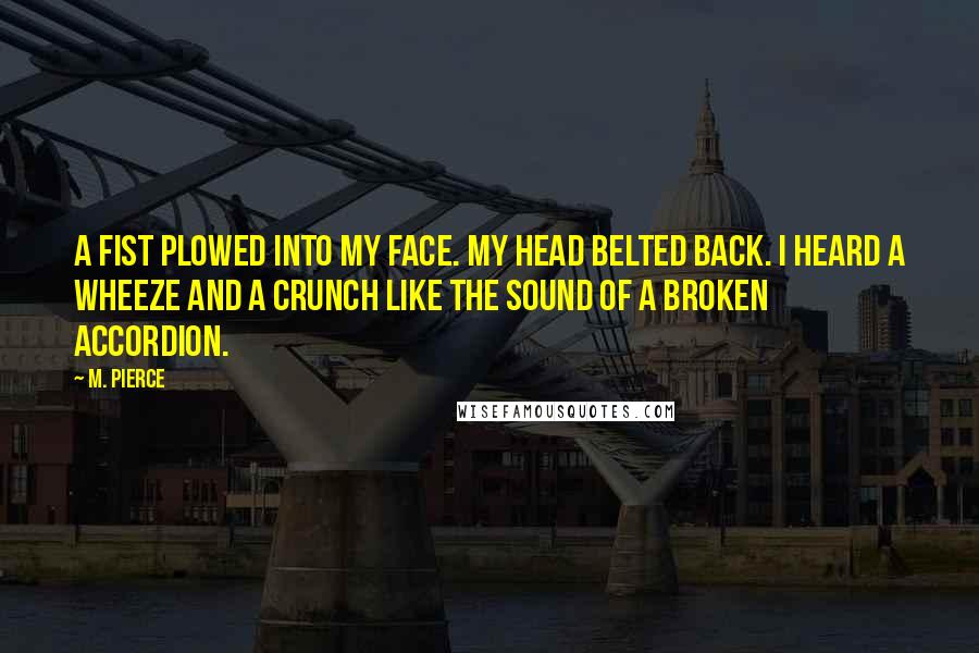 M. Pierce Quotes: A fist plowed into my face. My head belted back. I heard a wheeze and a crunch like the sound of a broken accordion.