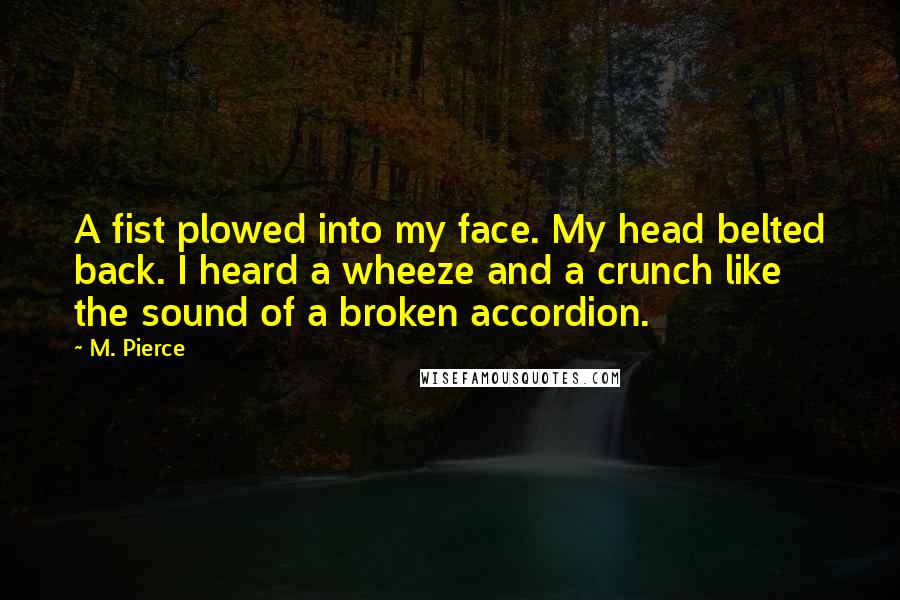 M. Pierce Quotes: A fist plowed into my face. My head belted back. I heard a wheeze and a crunch like the sound of a broken accordion.