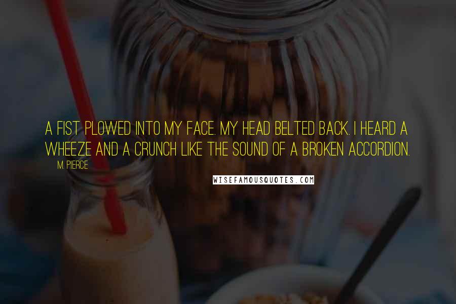 M. Pierce Quotes: A fist plowed into my face. My head belted back. I heard a wheeze and a crunch like the sound of a broken accordion.