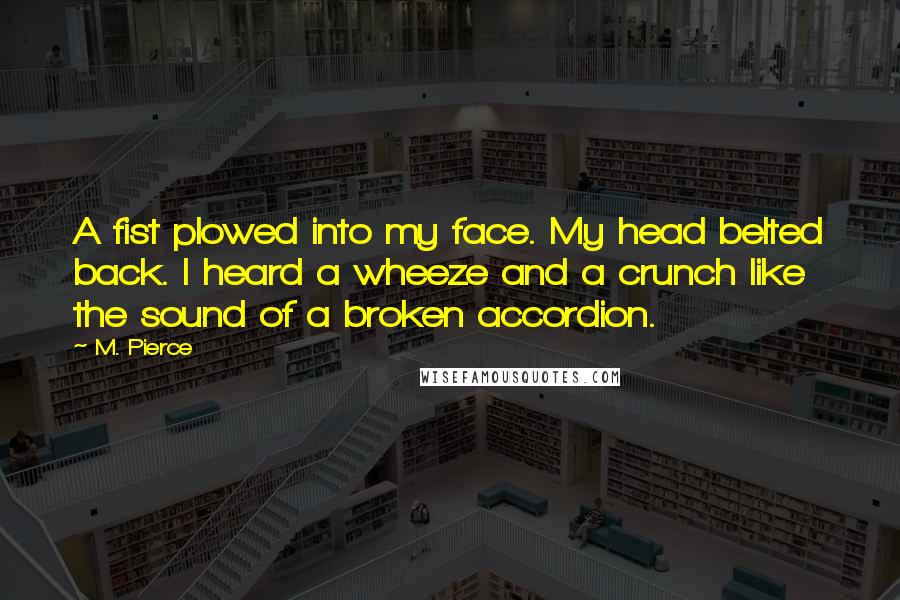 M. Pierce Quotes: A fist plowed into my face. My head belted back. I heard a wheeze and a crunch like the sound of a broken accordion.