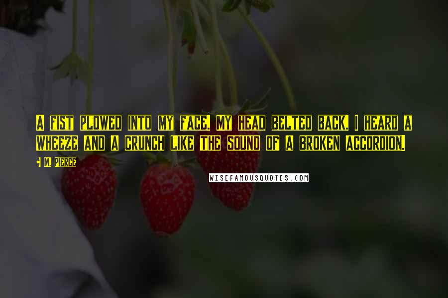 M. Pierce Quotes: A fist plowed into my face. My head belted back. I heard a wheeze and a crunch like the sound of a broken accordion.