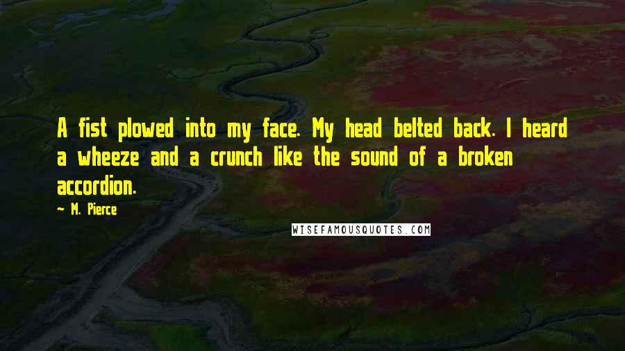 M. Pierce Quotes: A fist plowed into my face. My head belted back. I heard a wheeze and a crunch like the sound of a broken accordion.