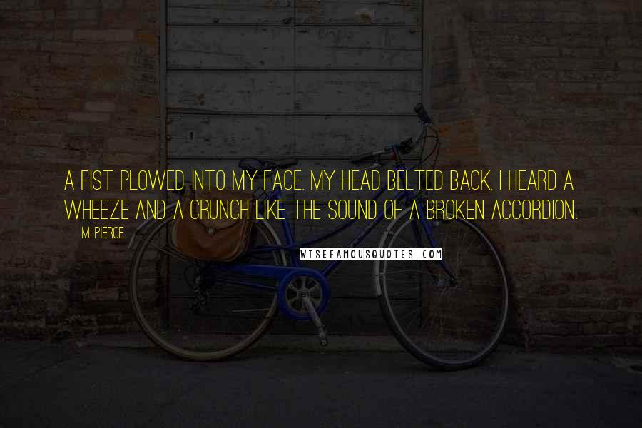 M. Pierce Quotes: A fist plowed into my face. My head belted back. I heard a wheeze and a crunch like the sound of a broken accordion.