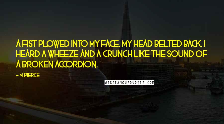 M. Pierce Quotes: A fist plowed into my face. My head belted back. I heard a wheeze and a crunch like the sound of a broken accordion.