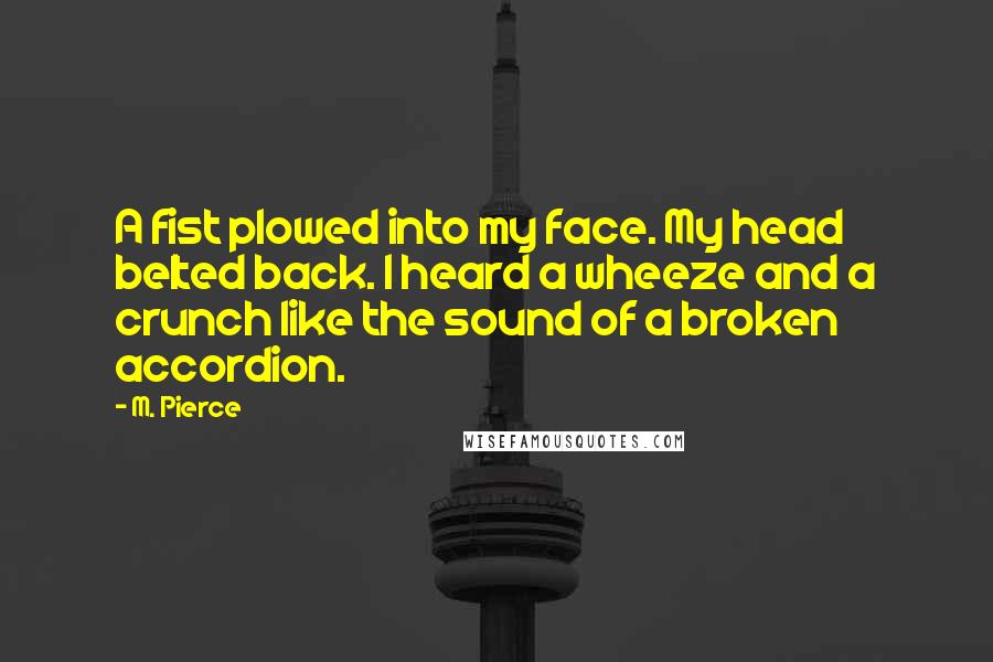 M. Pierce Quotes: A fist plowed into my face. My head belted back. I heard a wheeze and a crunch like the sound of a broken accordion.