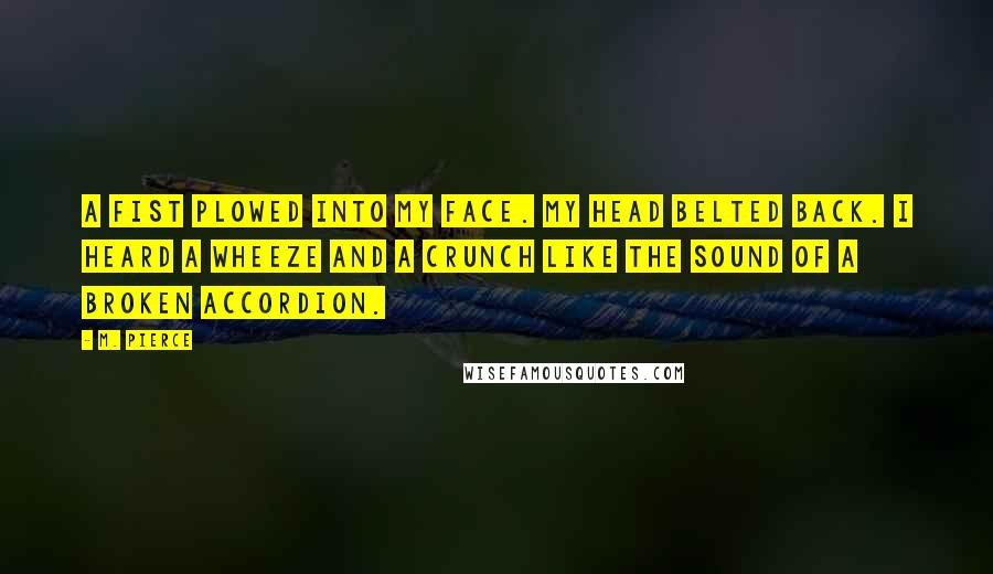 M. Pierce Quotes: A fist plowed into my face. My head belted back. I heard a wheeze and a crunch like the sound of a broken accordion.