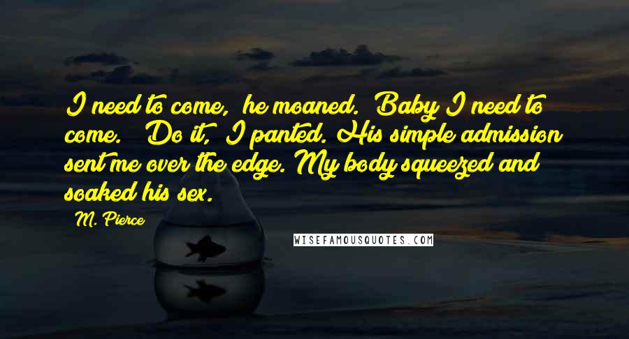 M. Pierce Quotes: I need to come," he moaned. "Baby I need to come." "Do it," I panted. His simple admission sent me over the edge. My body squeezed and soaked his sex.