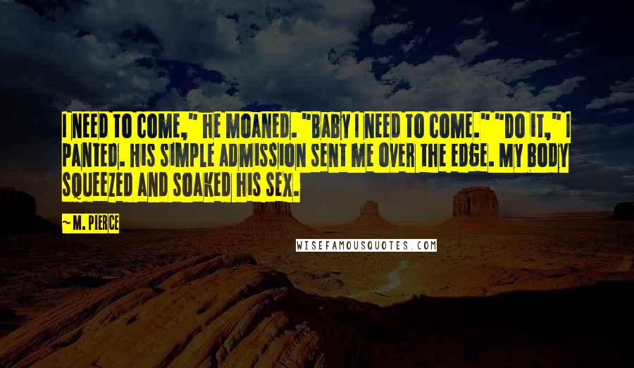 M. Pierce Quotes: I need to come," he moaned. "Baby I need to come." "Do it," I panted. His simple admission sent me over the edge. My body squeezed and soaked his sex.