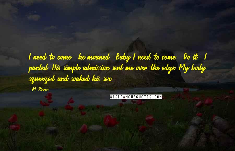 M. Pierce Quotes: I need to come," he moaned. "Baby I need to come." "Do it," I panted. His simple admission sent me over the edge. My body squeezed and soaked his sex.
