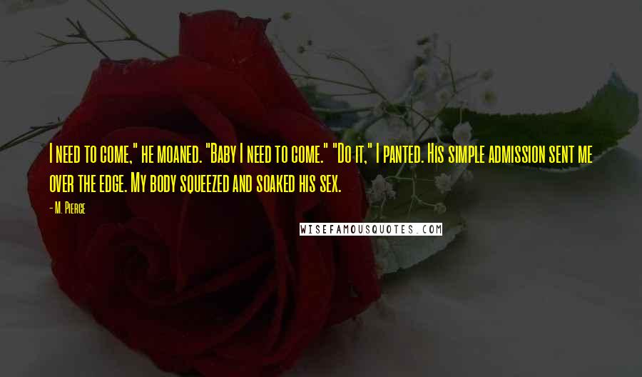 M. Pierce Quotes: I need to come," he moaned. "Baby I need to come." "Do it," I panted. His simple admission sent me over the edge. My body squeezed and soaked his sex.