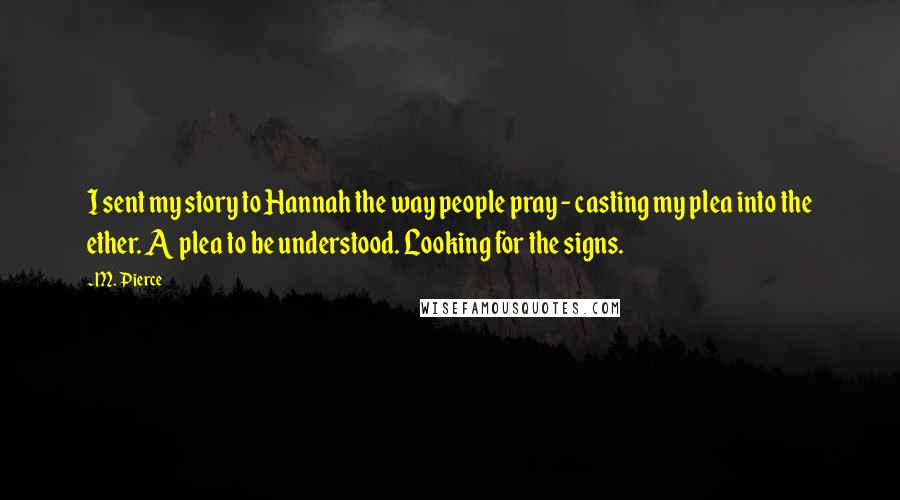M. Pierce Quotes: I sent my story to Hannah the way people pray - casting my plea into the ether. A plea to be understood. Looking for the signs.
