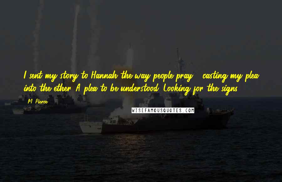 M. Pierce Quotes: I sent my story to Hannah the way people pray - casting my plea into the ether. A plea to be understood. Looking for the signs.