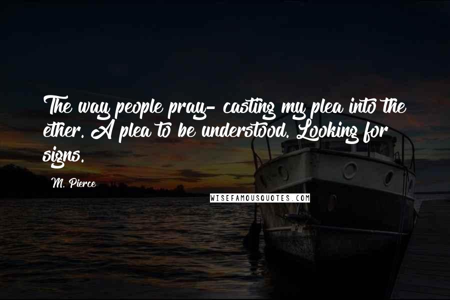 M. Pierce Quotes: The way people pray- casting my plea into the ether. A plea to be understood. Looking for signs.