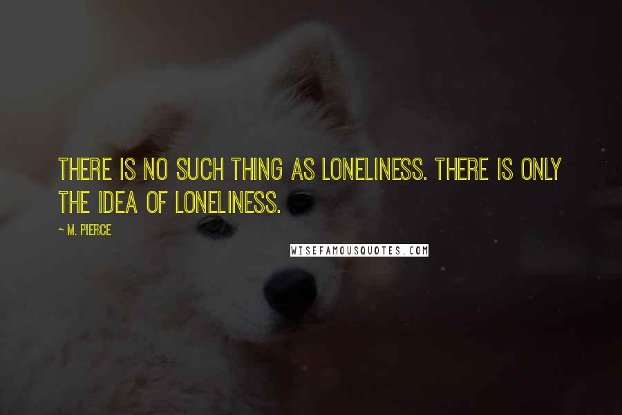 M. Pierce Quotes: There is no such thing as loneliness. There is only the idea of loneliness.