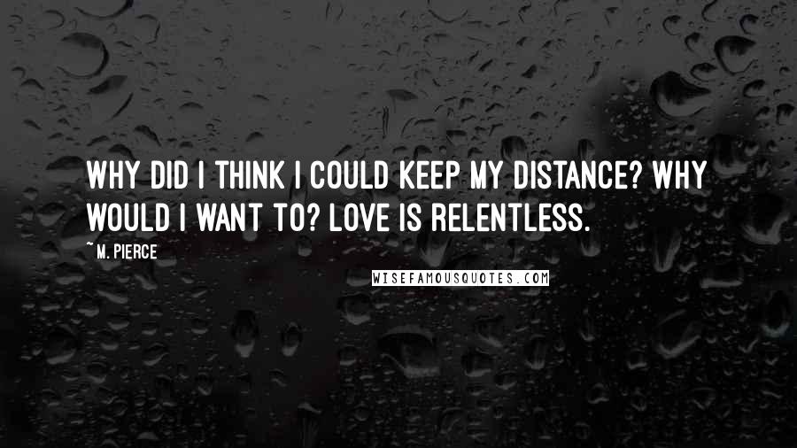 M. Pierce Quotes: Why did I think I could keep my distance? Why would I want to? Love is relentless.
