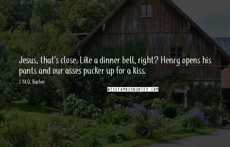 M.Q. Barber Quotes: Jesus, that's close. Like a dinner bell, right? Henry opens his pants and our asses pucker up for a kiss.