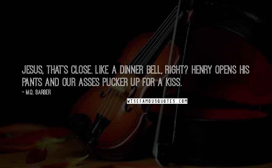 M.Q. Barber Quotes: Jesus, that's close. Like a dinner bell, right? Henry opens his pants and our asses pucker up for a kiss.