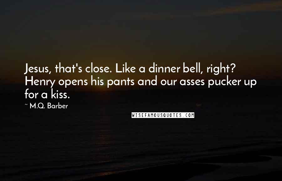 M.Q. Barber Quotes: Jesus, that's close. Like a dinner bell, right? Henry opens his pants and our asses pucker up for a kiss.