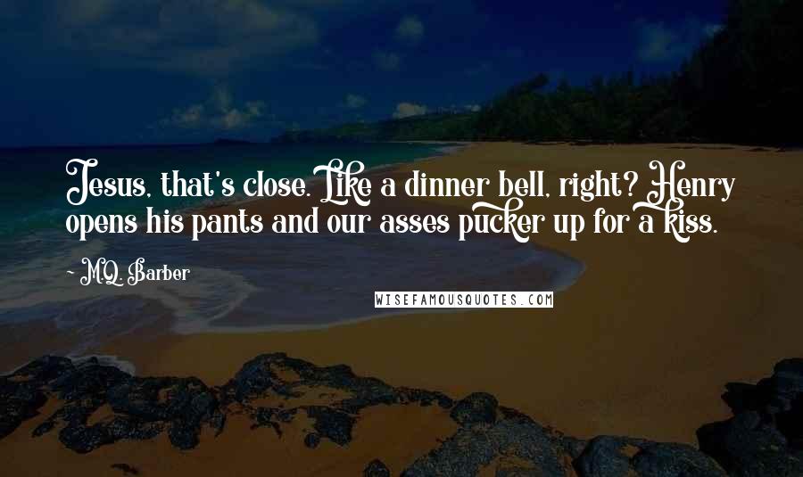 M.Q. Barber Quotes: Jesus, that's close. Like a dinner bell, right? Henry opens his pants and our asses pucker up for a kiss.