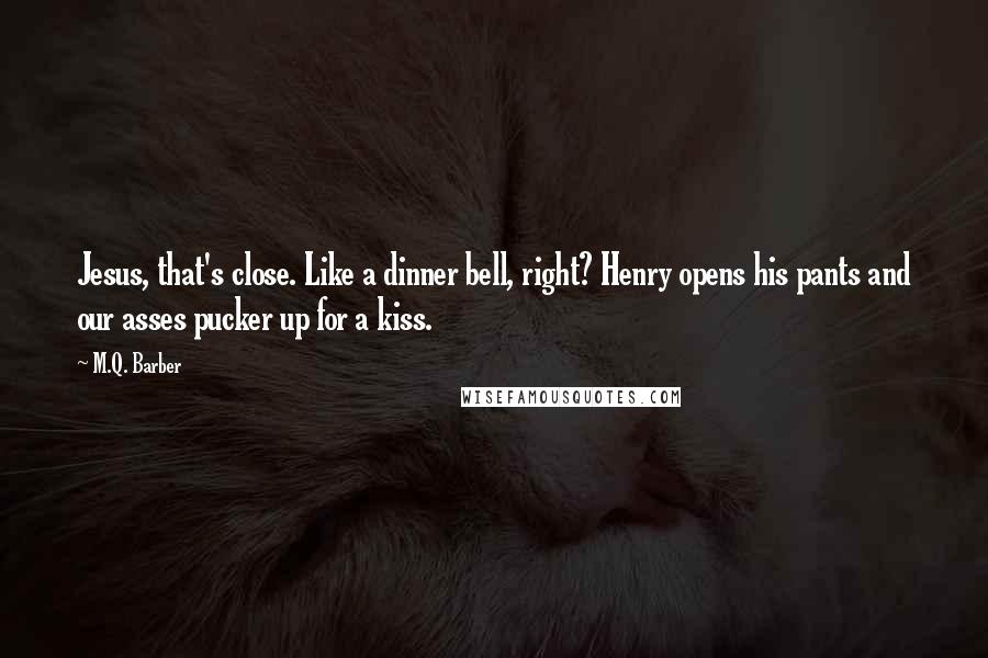 M.Q. Barber Quotes: Jesus, that's close. Like a dinner bell, right? Henry opens his pants and our asses pucker up for a kiss.