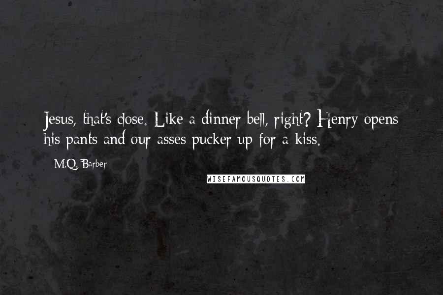 M.Q. Barber Quotes: Jesus, that's close. Like a dinner bell, right? Henry opens his pants and our asses pucker up for a kiss.