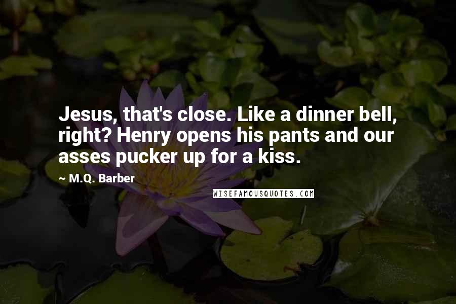 M.Q. Barber Quotes: Jesus, that's close. Like a dinner bell, right? Henry opens his pants and our asses pucker up for a kiss.