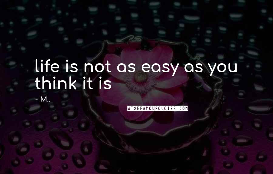 M.. Quotes: life is not as easy as you think it is