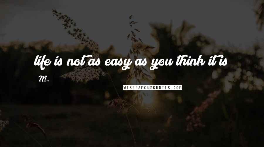 M.. Quotes: life is not as easy as you think it is