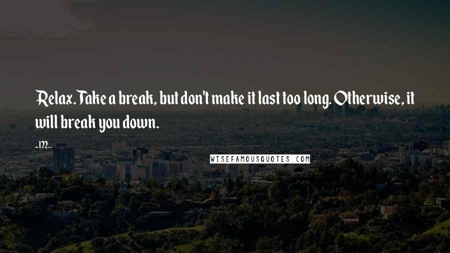 M.. Quotes: Relax. Take a break, but don't make it last too long. Otherwise, it will break you down.