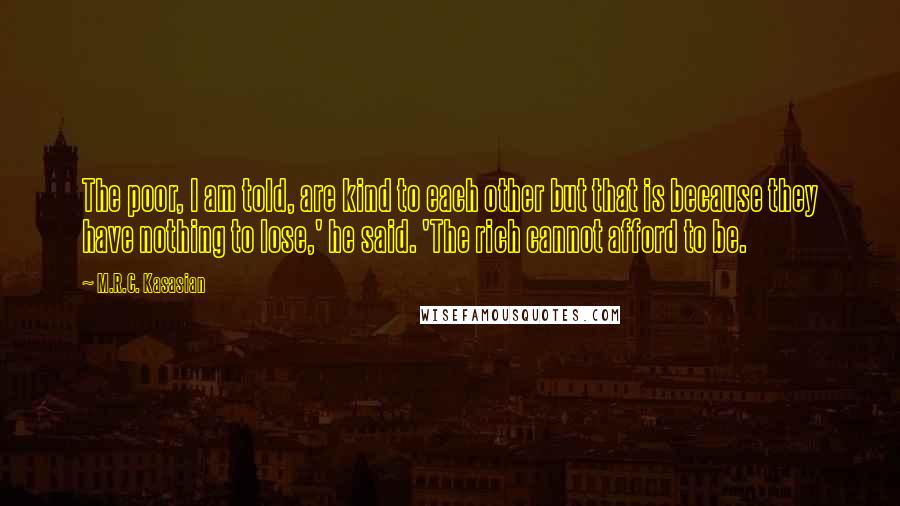 M.R.C. Kasasian Quotes: The poor, I am told, are kind to each other but that is because they have nothing to lose,' he said. 'The rich cannot afford to be.