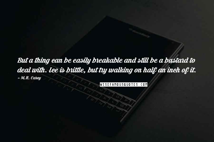 M.R. Carey Quotes: But a thing can be easily breakable and still be a bastard to deal with. Ice is brittle, but try walking on half an inch of it.