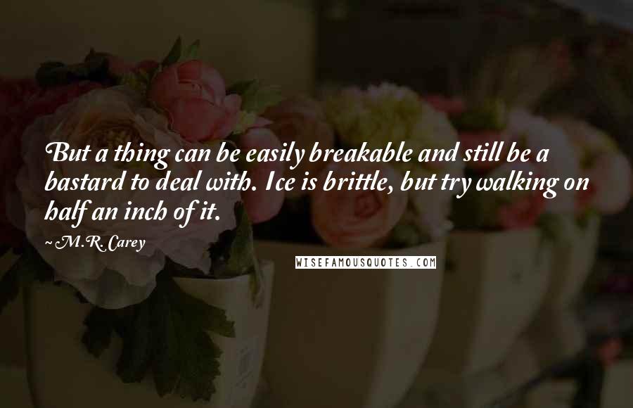 M.R. Carey Quotes: But a thing can be easily breakable and still be a bastard to deal with. Ice is brittle, but try walking on half an inch of it.