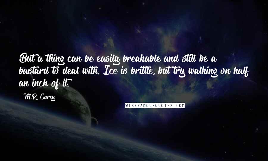 M.R. Carey Quotes: But a thing can be easily breakable and still be a bastard to deal with. Ice is brittle, but try walking on half an inch of it.