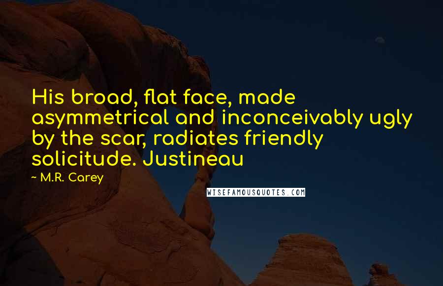 M.R. Carey Quotes: His broad, flat face, made asymmetrical and inconceivably ugly by the scar, radiates friendly solicitude. Justineau