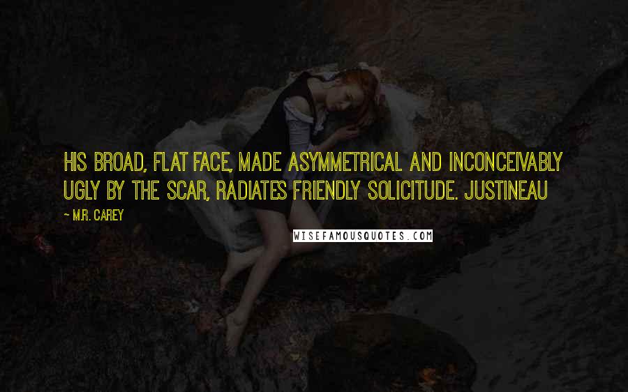 M.R. Carey Quotes: His broad, flat face, made asymmetrical and inconceivably ugly by the scar, radiates friendly solicitude. Justineau