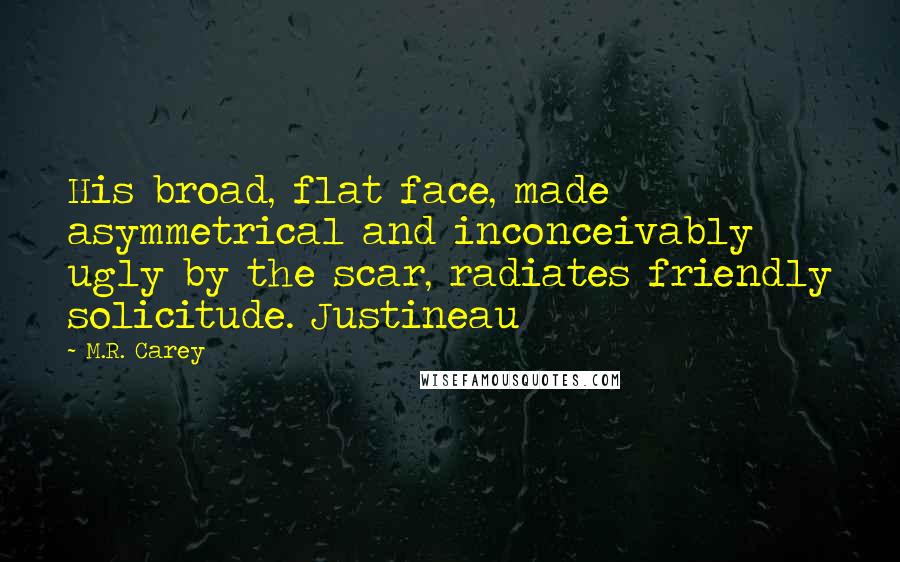 M.R. Carey Quotes: His broad, flat face, made asymmetrical and inconceivably ugly by the scar, radiates friendly solicitude. Justineau