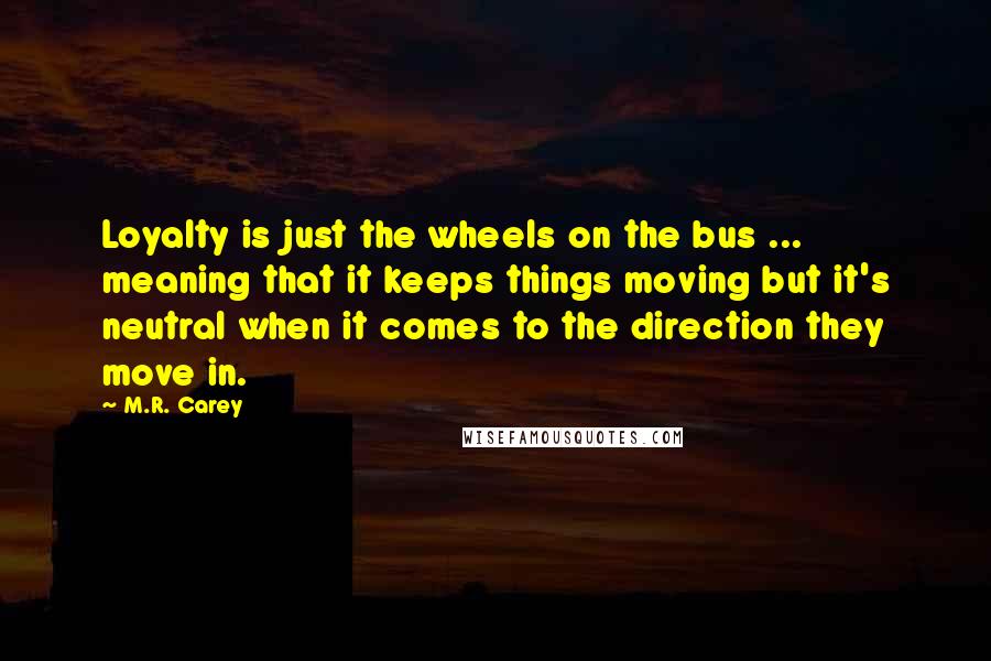 M.R. Carey Quotes: Loyalty is just the wheels on the bus ... meaning that it keeps things moving but it's neutral when it comes to the direction they move in.