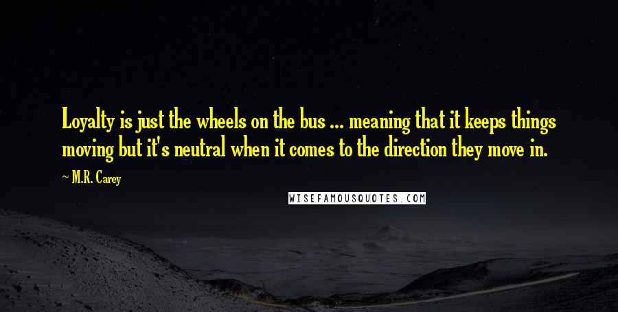 M.R. Carey Quotes: Loyalty is just the wheels on the bus ... meaning that it keeps things moving but it's neutral when it comes to the direction they move in.