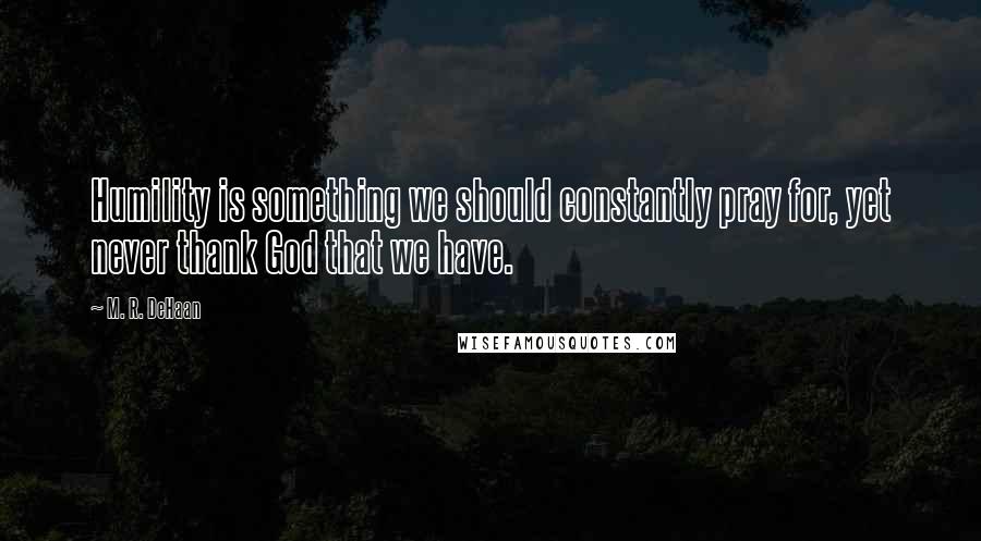 M. R. DeHaan Quotes: Humility is something we should constantly pray for, yet never thank God that we have.