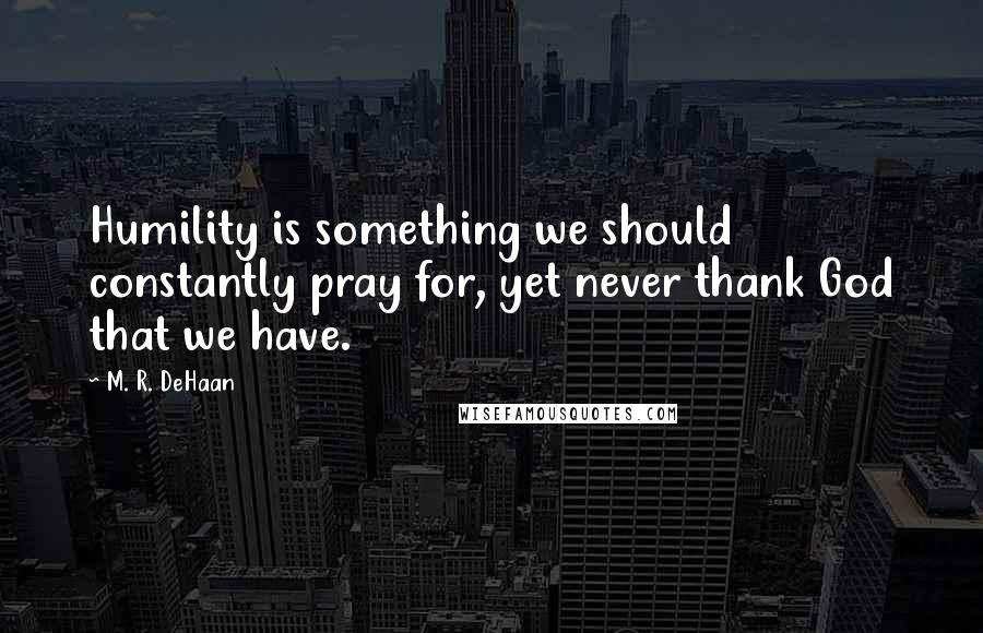 M. R. DeHaan Quotes: Humility is something we should constantly pray for, yet never thank God that we have.