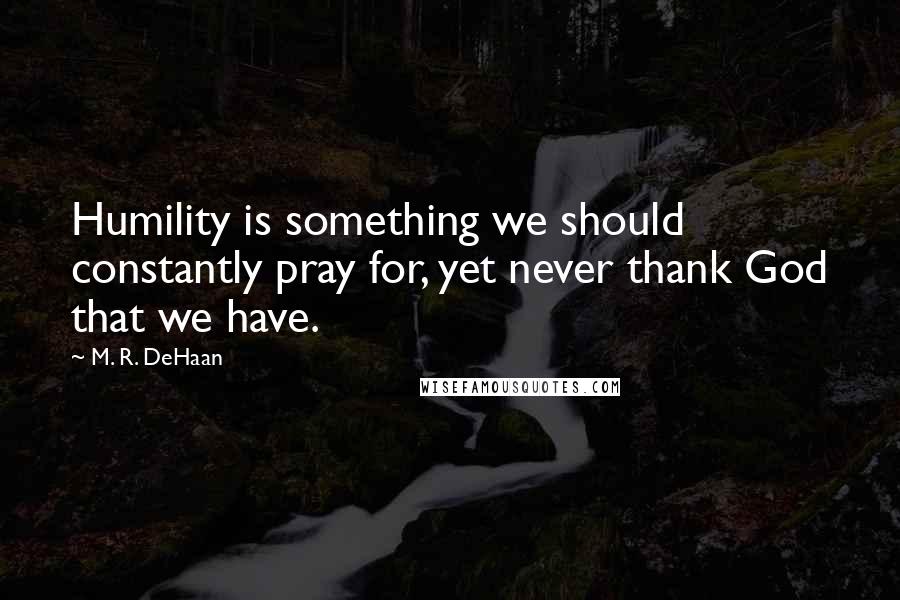 M. R. DeHaan Quotes: Humility is something we should constantly pray for, yet never thank God that we have.