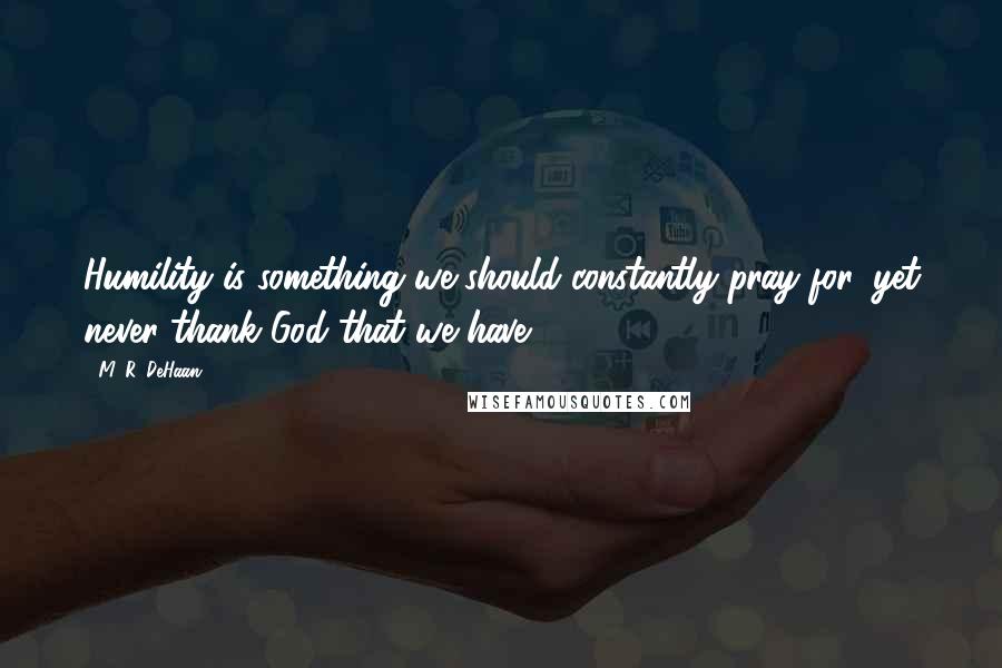 M. R. DeHaan Quotes: Humility is something we should constantly pray for, yet never thank God that we have.