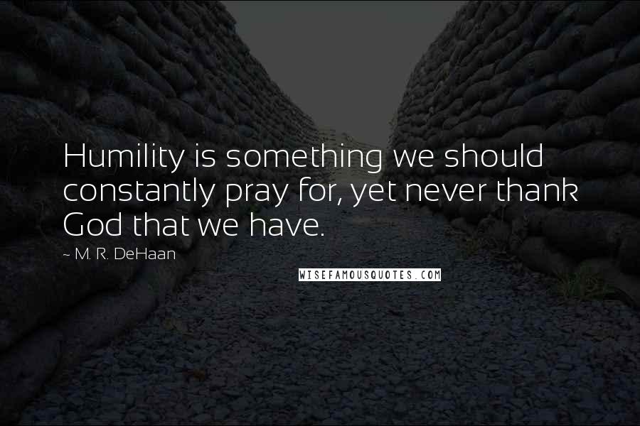 M. R. DeHaan Quotes: Humility is something we should constantly pray for, yet never thank God that we have.