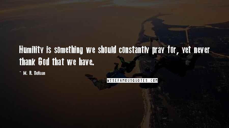 M. R. DeHaan Quotes: Humility is something we should constantly pray for, yet never thank God that we have.