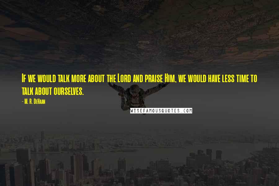 M. R. DeHaan Quotes: If we would talk more about the Lord and praise Him, we would have less time to talk about ourselves.