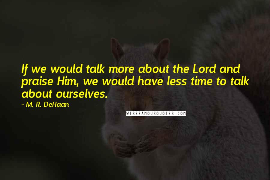 M. R. DeHaan Quotes: If we would talk more about the Lord and praise Him, we would have less time to talk about ourselves.