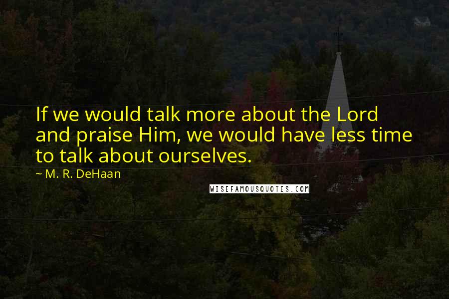 M. R. DeHaan Quotes: If we would talk more about the Lord and praise Him, we would have less time to talk about ourselves.