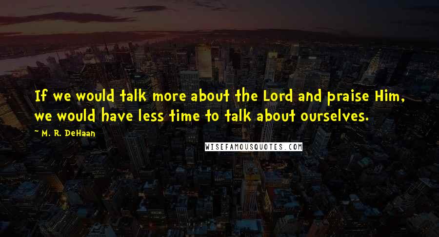 M. R. DeHaan Quotes: If we would talk more about the Lord and praise Him, we would have less time to talk about ourselves.